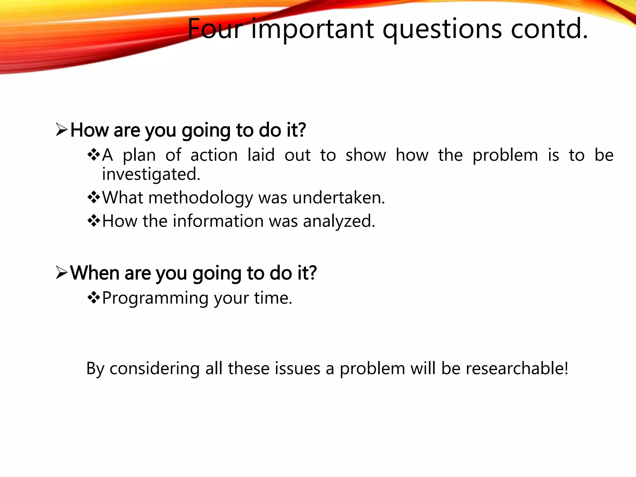 Four important questions contd. 
How are you going to do it? 
A plan of action laid out to show how the problem is to be 
investigated. 
What methodology was undertaken. 
How the information was analyzed. 
When are you going to do it? 
Programming your time. 
By considering all these issues a problem will be researchable! 
 
