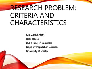 RESEARCH PROBLEM: 
CRITERIA AND 
CHARACTERISTICS 
Md. Zakiul Alam 
Roll: ZH013 
BSS (Hons)4th Semester 
Dept. Of Population Sciences 
University of Dhaka 
 