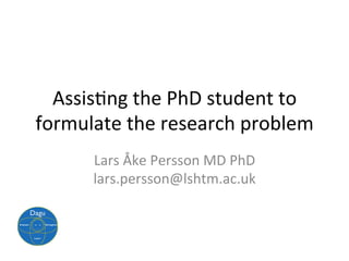 Assis$ng	the	PhD	student	to	
formulate	the	research	problem	
Lars	Åke	Persson	MD	PhD	
lars.persson@lshtm.ac.uk	
 
