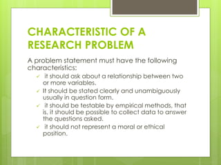 CHARACTERISTIC OF A
RESEARCH PROBLEM
A problem statement must have the following
characteristics:
 it should ask about a relationship between two
or more variables.
 It should be stated clearly and unambiguously
usually in question form.
 it should be testable by empirical methods, that
is, it should be possible to collect data to answer
the questions asked.
 it should not represent a moral or ethical
position.
 