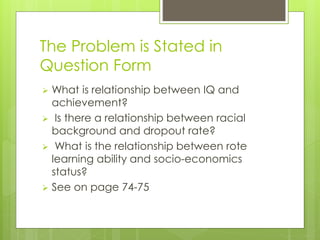 The Problem is Stated in
Question Form
 What is relationship between IQ and
achievement?
 Is there a relationship between racial
background and dropout rate?
 What is the relationship between rote
learning ability and socio-economics
status?
 See on page 74-75
 