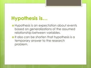 Hypothesis is…
 Hypothesis is an expectation about events
based on generalizations of the assumed
relationship between variables.
 It also can be shorten that hypothesis is a
temporary answer to the research
problem.
 