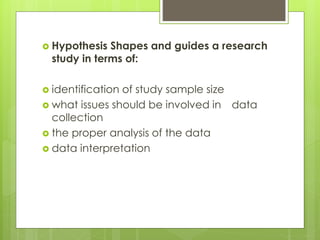  Hypothesis Shapes and guides a research
study in terms of:
 identification of study sample size
 what issues should be involved in data
collection
 the proper analysis of the data
 data interpretation
 