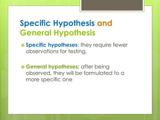 Specific Hypothesis and
General Hypothesis
 Specific hypotheses: they require fewer
observations for testing,
 General hypotheses: after being
observed, they will be formulated to a
more specific one
 