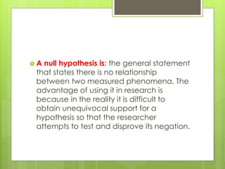 A null hypothesis is: the general statement
that states there is no relationship
between two measured phenomena. The
advantage of using it in research is
because in the reality it is difficult to
obtain unequivocal support for a
hypothesis so that the researcher
attempts to test and disprove its negation.
 