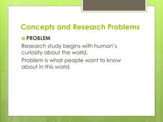 Concepts and Research Problems
 PROBLEM
Research study begins with human’s
curiosity about the world.
Problem is what people want to know
about in this world
 