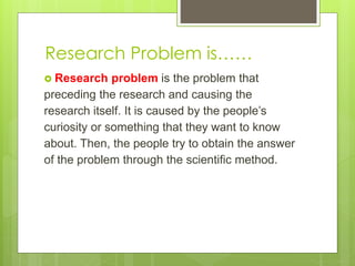 Research Problem is……
 Research problem is the problem that
preceding the research and causing the
research itself. It is caused by the people’s
curiosity or something that they want to know
about. Then, the people try to obtain the answer
of the problem through the scientific method.
 
