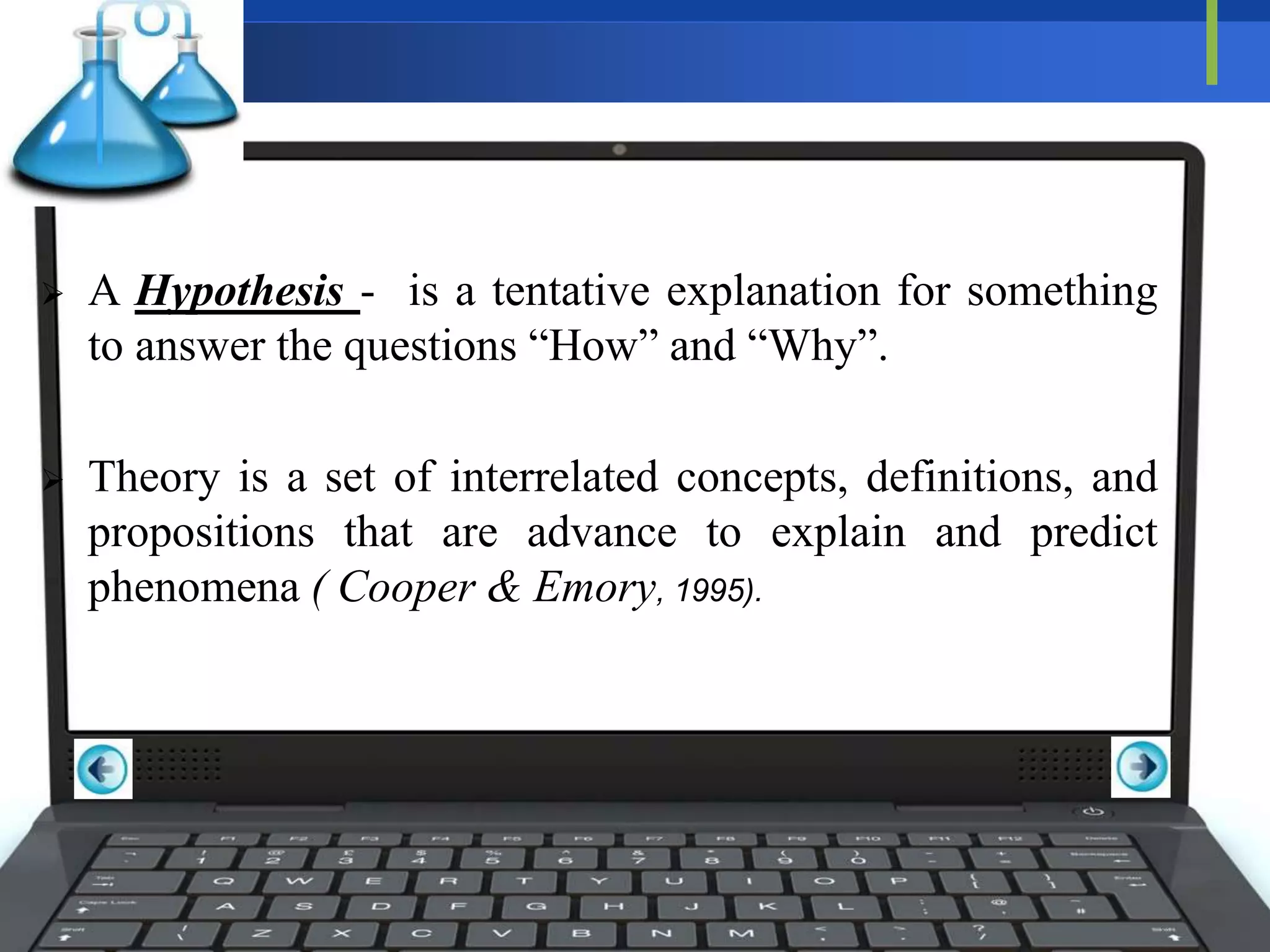  A Hypothesis - is a tentative explanation for something
to answer the questions “How” and “Why”.
 Theory is a set of interrelated concepts, definitions, and
propositions that are advance to explain and predict
phenomena ( Cooper & Emory, 1995).
 