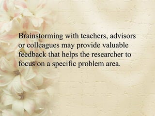 Brainstorming with teachers, advisors or colleagues may provide valuable feedback that helps the researcher to focus on a specific problem area. 