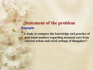 Statement of the problem Example “ A study to compare the knowledge and practice of post natal mothers regarding neonatal care from selected urban and rural settings of Bangalore”. 