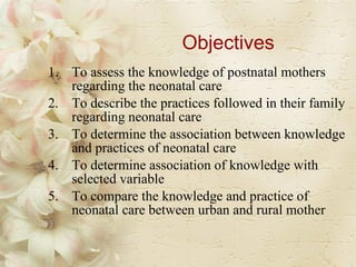 Objectives To assess the knowledge of postnatal mothers regarding the neonatal care To describe the practices followed in their family regarding neonatal care To determine the association between knowledge and practices of neonatal care To determine association of knowledge with selected variable To compare the knowledge and practice of neonatal care between urban and rural mother 