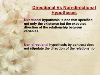 Directional Vs Non-directional Hypotheses Directional   hypothesis is one that specifies not only the existence but the expected direction of the relationship between variables. Non-directional  hypothesis by contrast does not stipulate the direction of the relationship. 