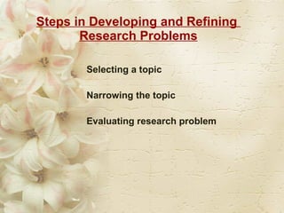 Steps in Developing and Refining  Research Problems Selecting a topic  Narrowing the topic  Evaluating research problem  