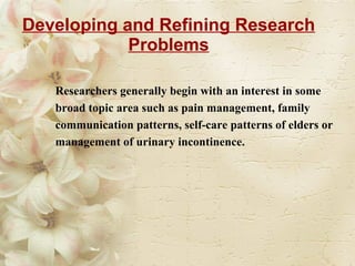 Developing and Refining Research Problems Researchers generally begin with an interest in some broad topic area such as pain management, family communication patterns, self-care patterns of elders or management of urinary incontinence. 