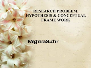 RESEARCH PROBLEM, HYPOTHESIS & CONCEPTUAL FRAME WORK Meghana Sudhir 