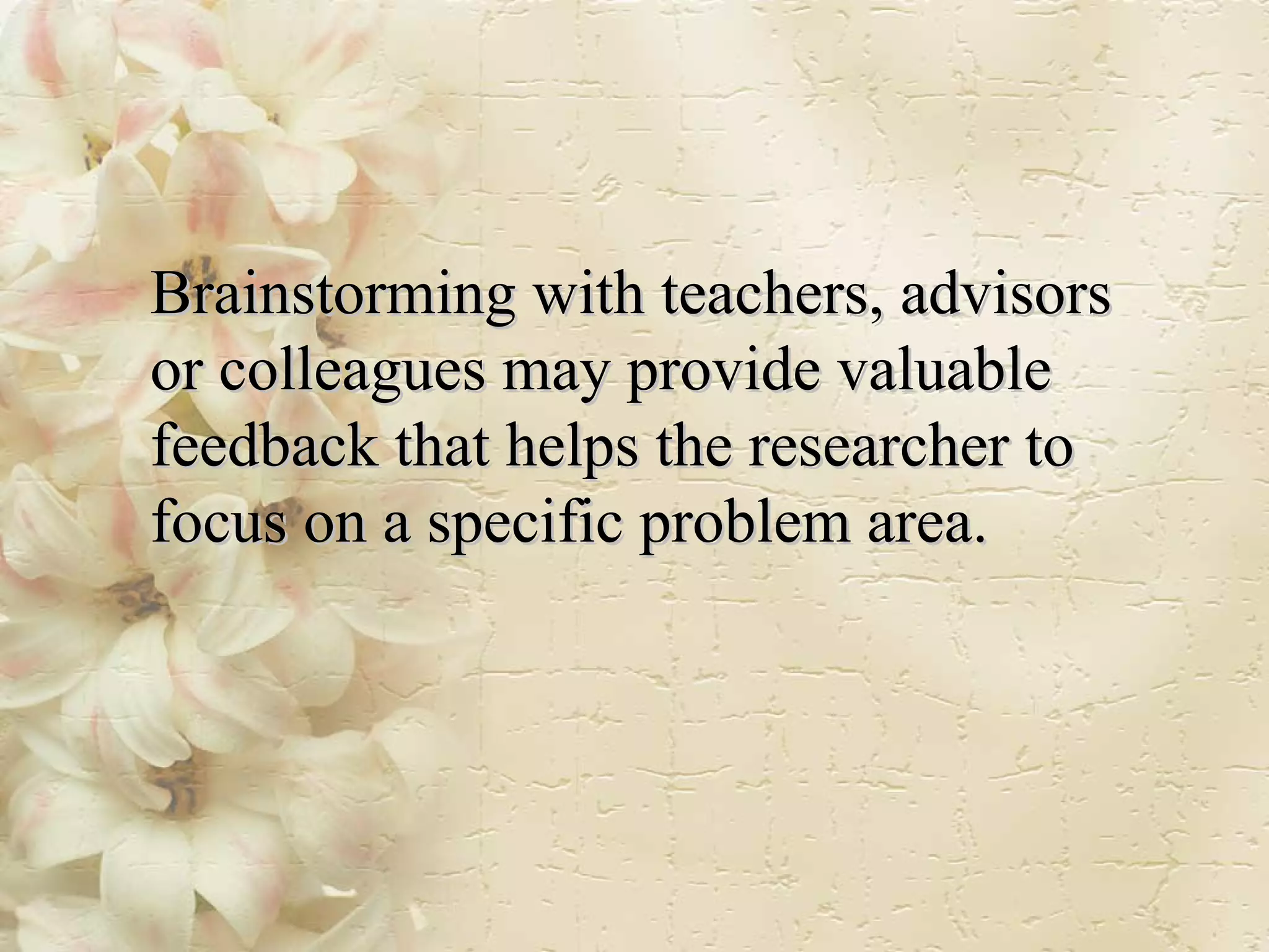 Brainstorming with teachers, advisors or colleagues may provide valuable feedback that helps the researcher to focus on a specific problem area. 
