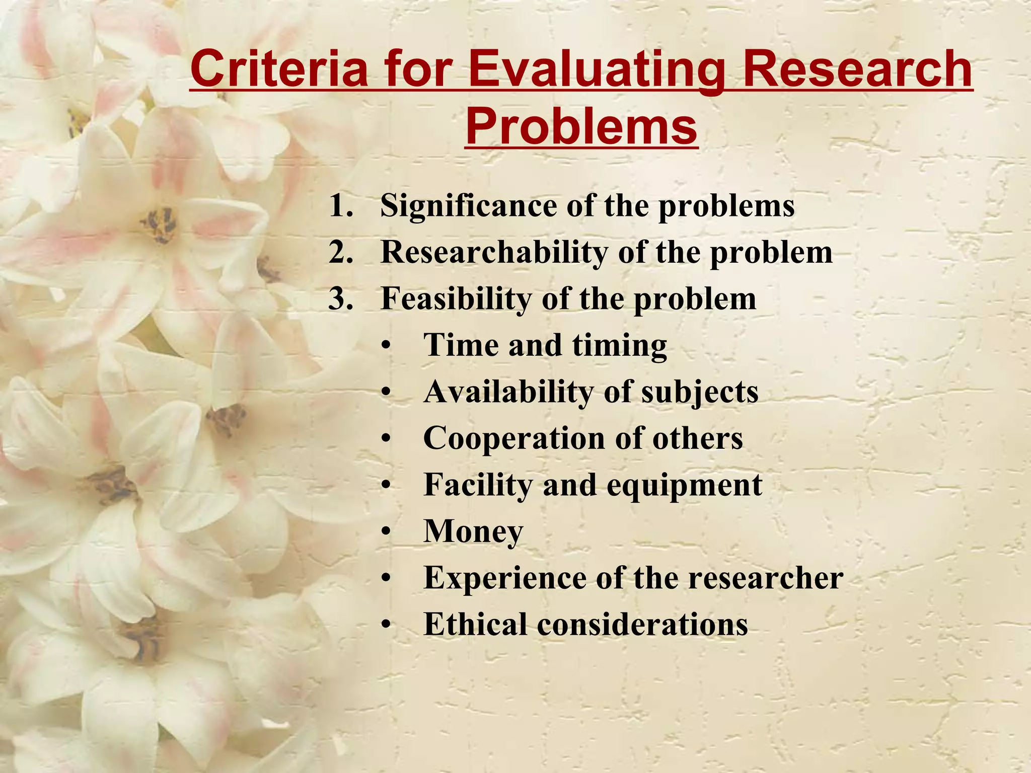 Criteria for Evaluating Research Problems Significance of the problems Researchability of the problem  Feasibility of the problem Time and timing Availability of subjects Cooperation of others Facility and equipment Money Experience of the researcher Ethical considerations  