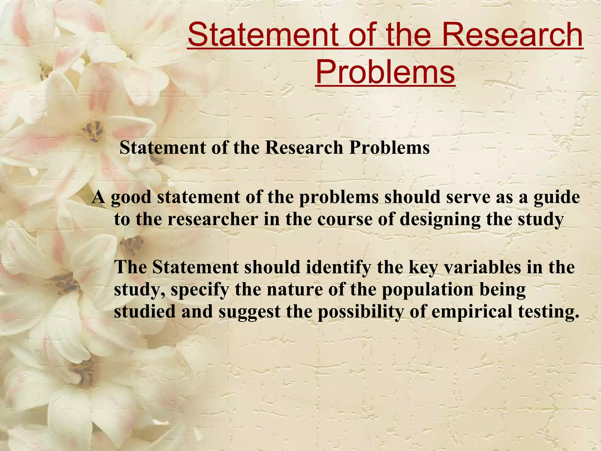 Statement of the Research Problems   Statement of the Research Problems A good statement of the problems should serve as a guide to the researcher in the course of designing the study  The Statement should identify the key variables in the study, specify the nature of the population being studied and suggest the possibility of empirical testing. 
