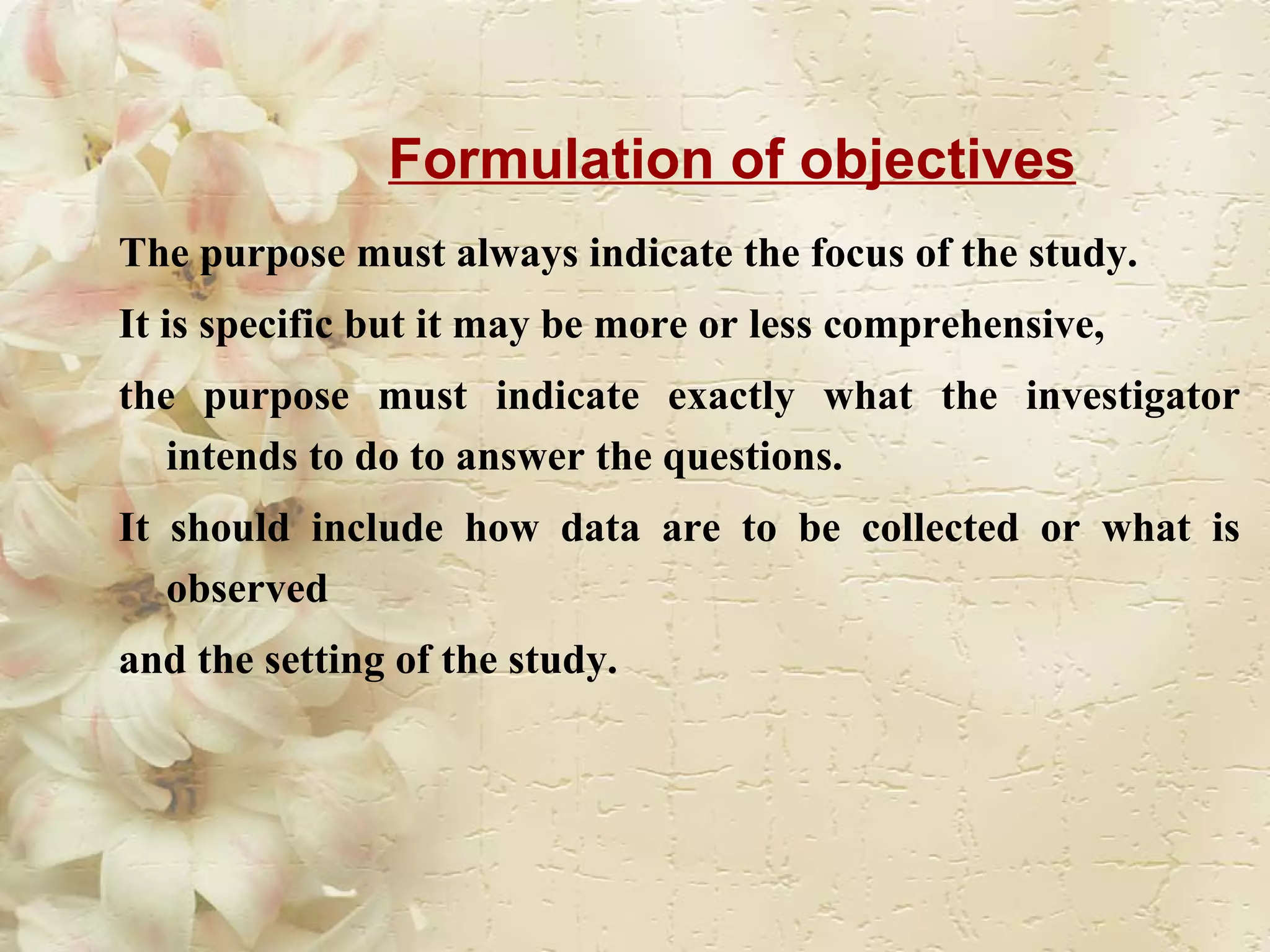 Formulation of objectives The purpose must always indicate the focus of the study.  It is specific but it may be more or less comprehensive,  the purpose must indicate exactly what the investigator intends to do to answer the questions.  It should include how data are to be collected or what is observed and the setting of the study.  