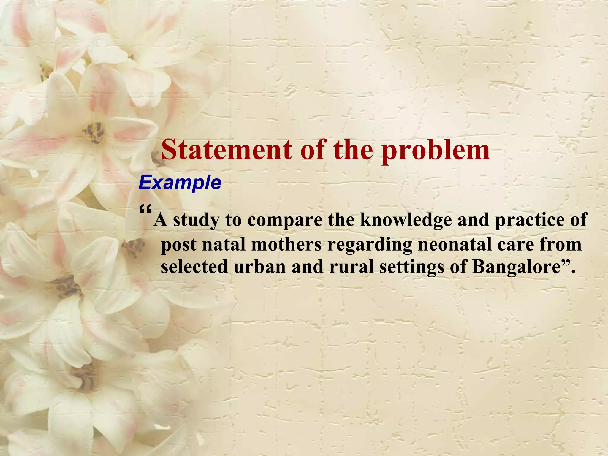 Statement of the problem Example “ A study to compare the knowledge and practice of post natal mothers regarding neonatal care from selected urban and rural settings of Bangalore”. 