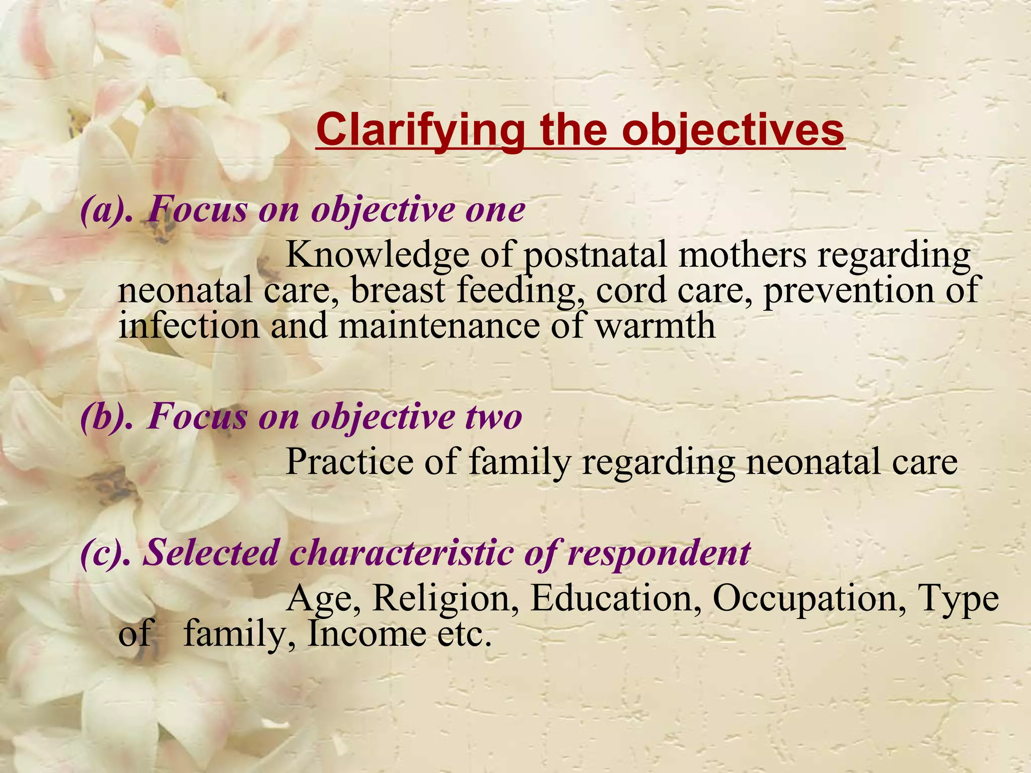 Clarifying the objectives (a). Focus on objective one  Knowledge of postnatal mothers regarding neonatal care, breast feeding, cord care, prevention of infection and maintenance of warmth (b). Focus on objective two  Practice of family regarding neonatal care  (c). Selected characteristic of respondent   Age, Religion, Education, Occupation, Type of  family, Income etc. 