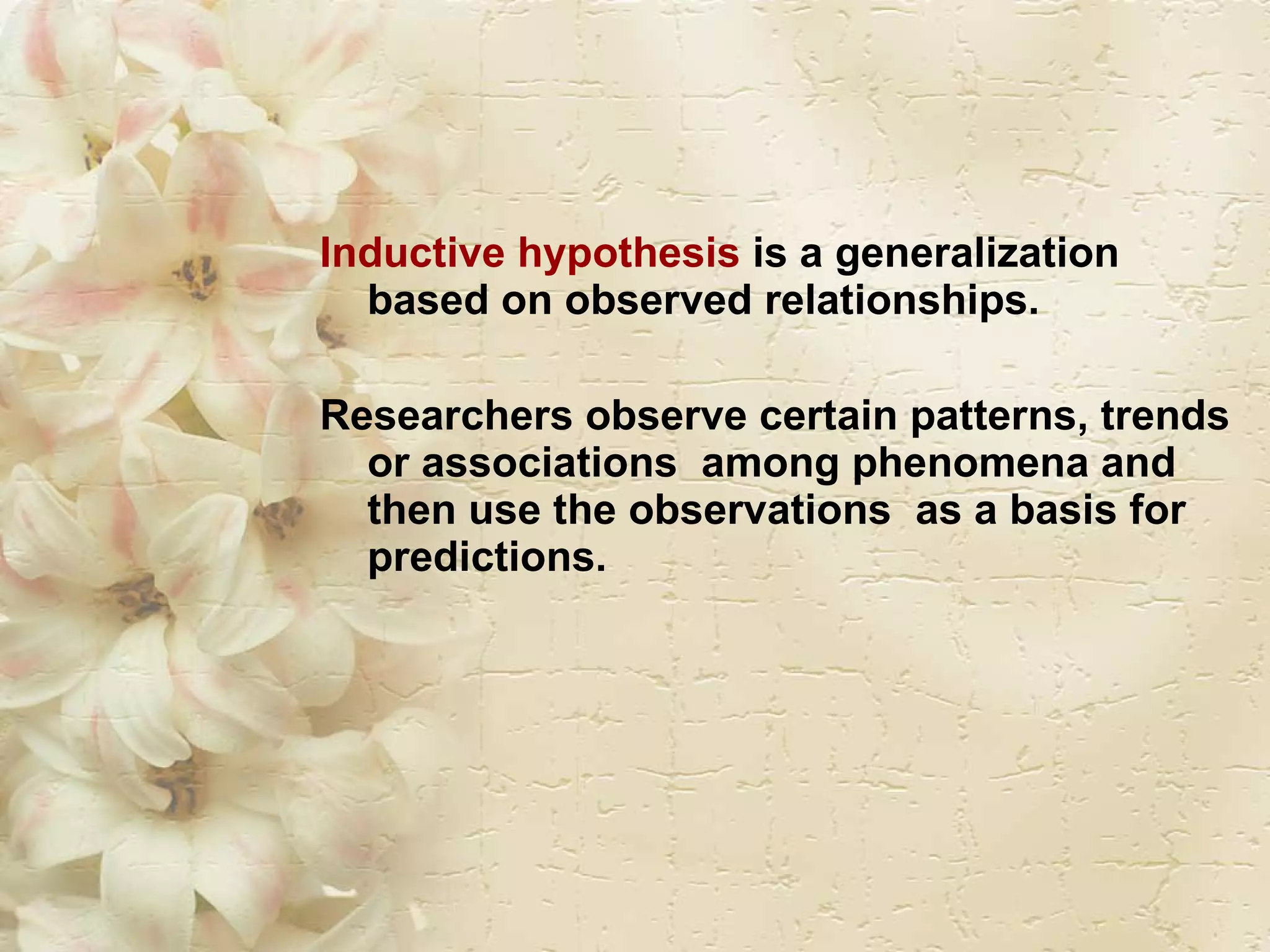 Inductive hypothesis  is a generalization based on observed relationships.  Researchers observe certain patterns, trends or associations  among phenomena and then use the observations  as a basis for predictions. 