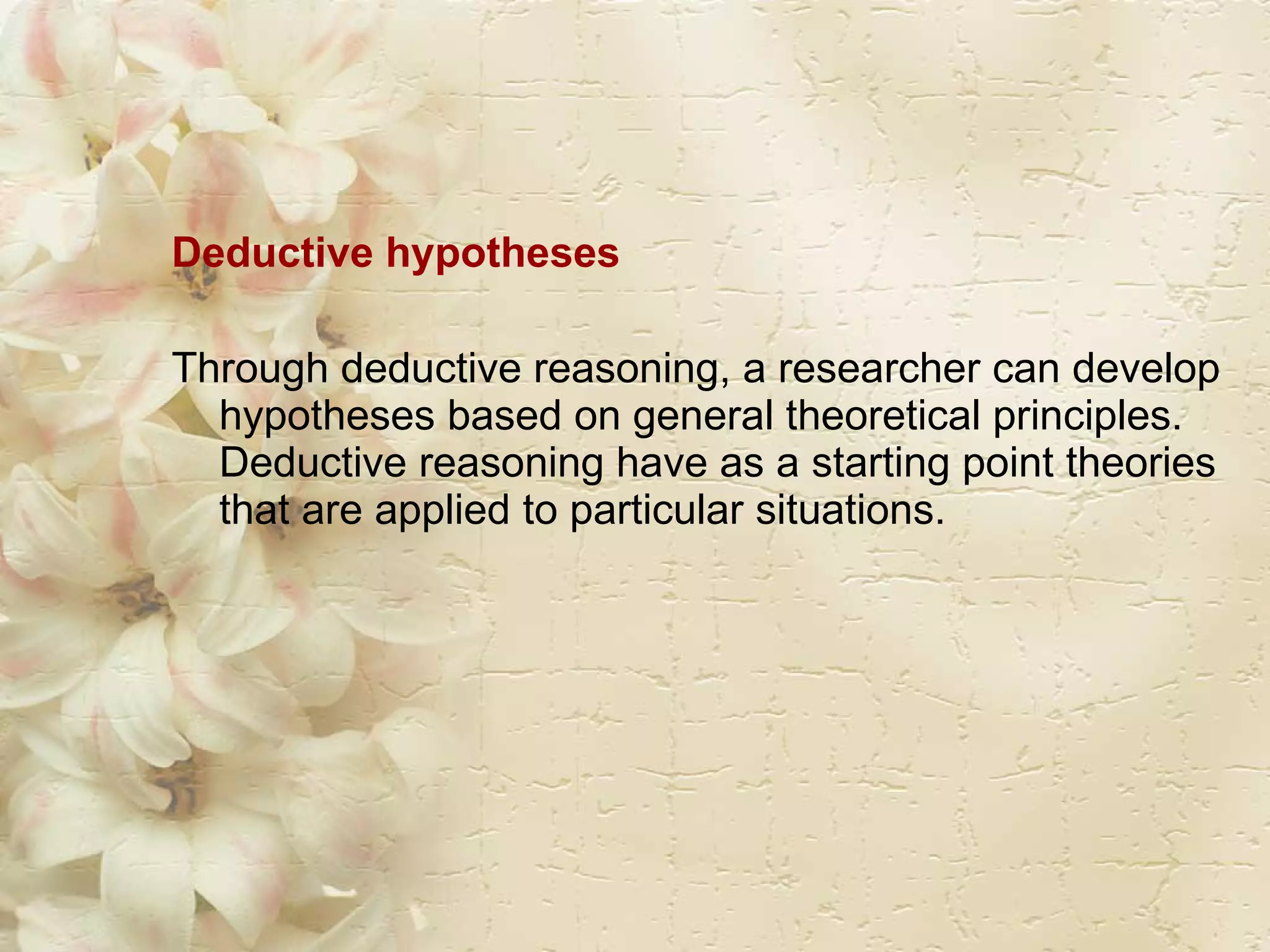 Deductive hypotheses  Through deductive reasoning, a researcher can develop hypotheses based on general theoretical principles. Deductive reasoning have as a starting point theories that are applied to particular situations. 