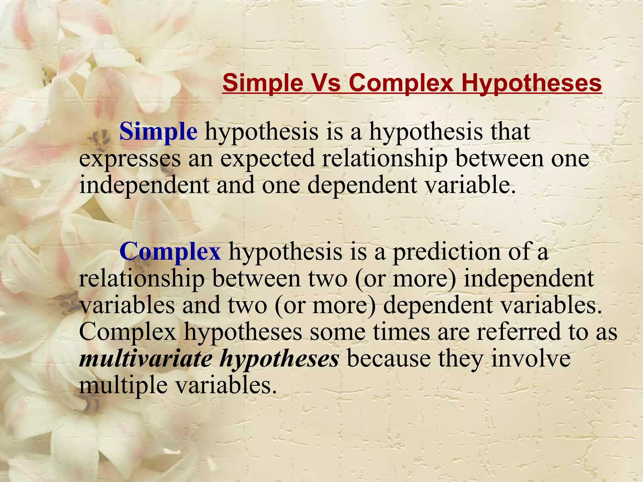 Simple Vs Complex Hypotheses Simple   hypothesis is a hypothesis that expresses an expected relationship between one independent and one dependent variable.  Complex   hypothesis is a prediction of a relationship between two (or more) independent variables and two (or more) dependent variables. Complex hypotheses some times are referred to as  multivariate hypotheses  because they involve multiple variables. 