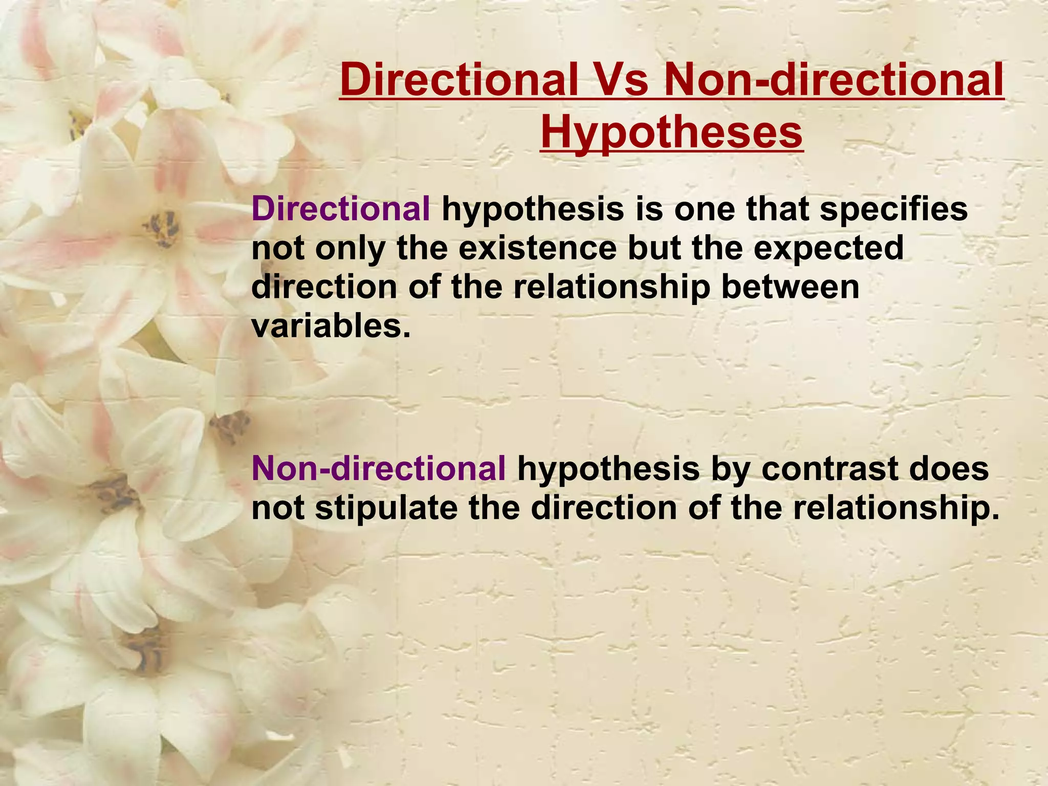 Directional Vs Non-directional Hypotheses Directional   hypothesis is one that specifies not only the existence but the expected direction of the relationship between variables. Non-directional  hypothesis by contrast does not stipulate the direction of the relationship. 
