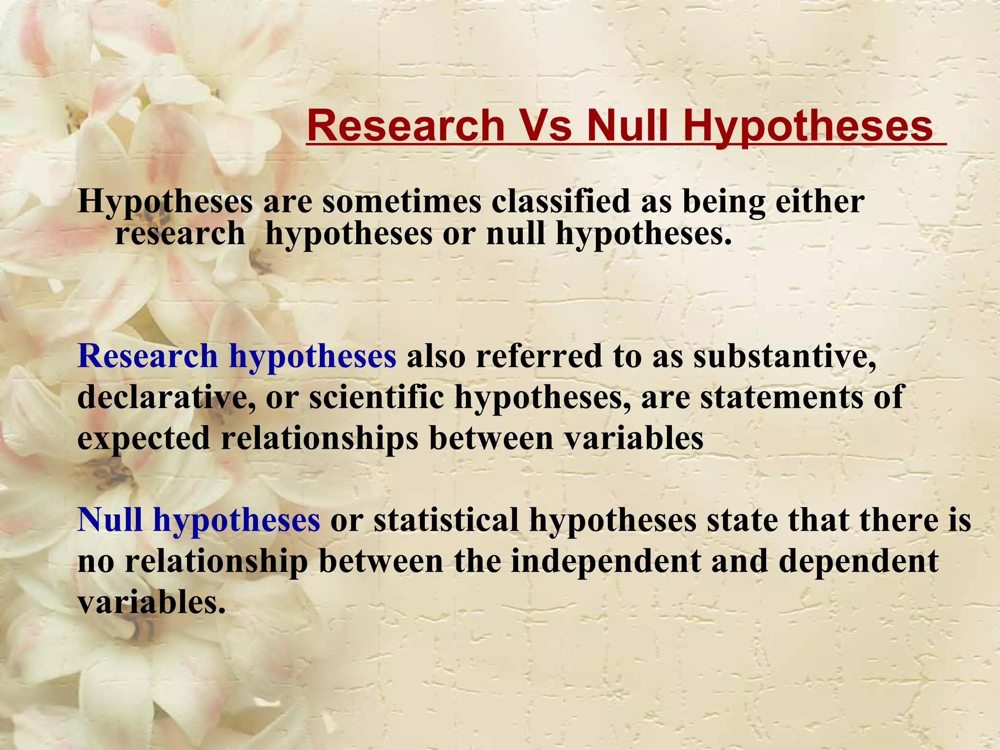 Research Vs Null Hypotheses  Hypotheses are sometimes classified as being either research  hypotheses or null hypotheses. Research hypotheses  also referred to as substantive,  declarative, or scientific hypotheses, are statements of  expected relationships between variables  Null hypotheses  or statistical hypotheses state that there is  no relationship between the independent and dependent  variables. 