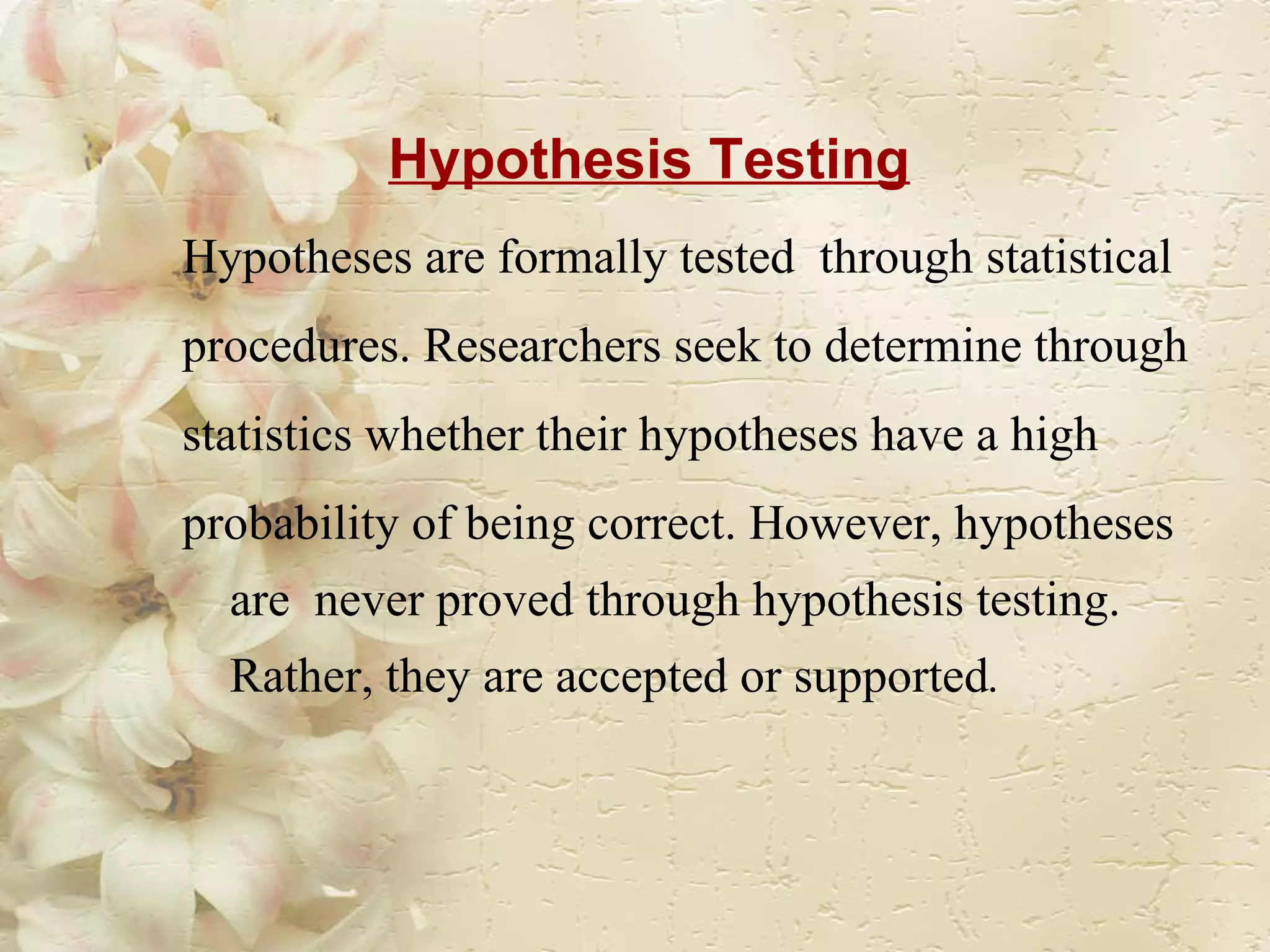 Hypothesis Testing Hypotheses are formally tested  through statistical  procedures. Researchers seek to determine through statistics whether their hypotheses have a high probability of being correct. However, hypotheses are  never proved through hypothesis testing. Rather, they are accepted or supported .   