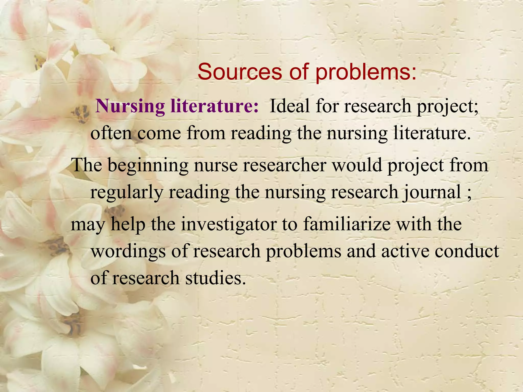 Sources of problems:   Nursing literature:   Ideal for research project; often come from reading the nursing literature.  The beginning nurse researcher would project from regularly reading the nursing research journal ; may help the investigator to familiarize with the wordings of research problems and active conduct of research studies. 