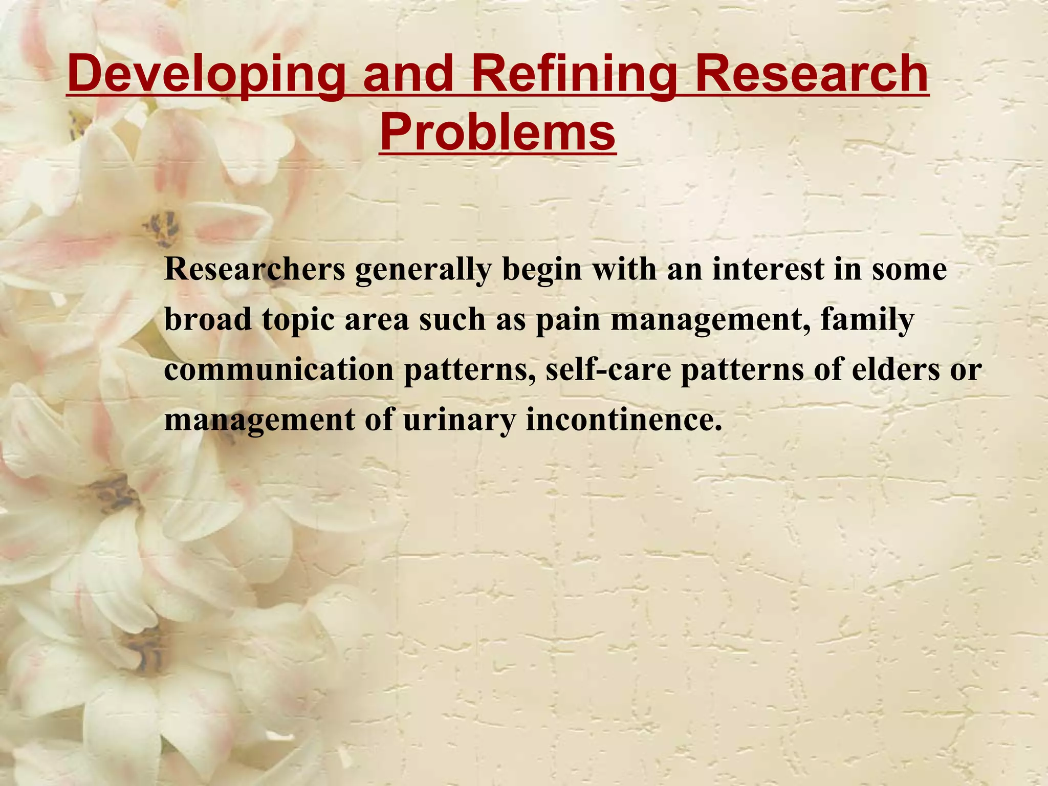 Developing and Refining Research Problems Researchers generally begin with an interest in some broad topic area such as pain management, family communication patterns, self-care patterns of elders or management of urinary incontinence. 