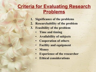 Criteria for Evaluating Research Problems Significance of the problems Researchability of the problem  Feasibility of the problem Time and timing Availability of subjects Cooperation of others Facility and equipment Money Experience of the researcher Ethical considerations  