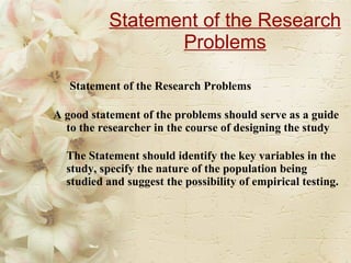 Statement of the Research Problems   Statement of the Research Problems A good statement of the problems should serve as a guide to the researcher in the course of designing the study  The Statement should identify the key variables in the study, specify the nature of the population being studied and suggest the possibility of empirical testing. 