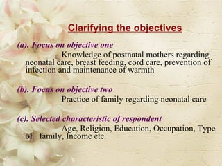Clarifying the objectives (a). Focus on objective one  Knowledge of postnatal mothers regarding neonatal care, breast feeding, cord care, prevention of infection and maintenance of warmth (b). Focus on objective two  Practice of family regarding neonatal care  (c). Selected characteristic of respondent   Age, Religion, Education, Occupation, Type of  family, Income etc. 