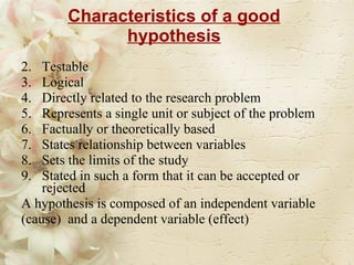 Characteristics of a good hypothesis Testable Logical Directly related to the research problem Represents a single unit or subject of the problem Factually or theoretically based  States relationship between variables Sets the limits of the study Stated in such a form that it can be accepted or rejected A hypothesis is composed of an independent variable (cause)  and a dependent variable (effect) 