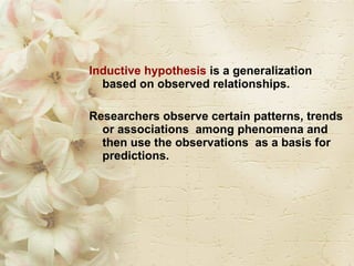 Inductive hypothesis  is a generalization based on observed relationships.  Researchers observe certain patterns, trends or associations  among phenomena and then use the observations  as a basis for predictions. 