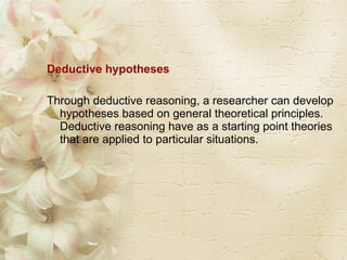 Deductive hypotheses  Through deductive reasoning, a researcher can develop hypotheses based on general theoretical principles. Deductive reasoning have as a starting point theories that are applied to particular situations. 