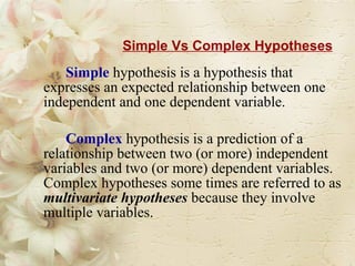 Simple Vs Complex Hypotheses Simple   hypothesis is a hypothesis that expresses an expected relationship between one independent and one dependent variable.  Complex   hypothesis is a prediction of a relationship between two (or more) independent variables and two (or more) dependent variables. Complex hypotheses some times are referred to as  multivariate hypotheses  because they involve multiple variables. 