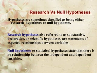 Research Vs Null Hypotheses  Hypotheses are sometimes classified as being either research  hypotheses or null hypotheses. Research hypotheses  also referred to as substantive,  declarative, or scientific hypotheses, are statements of  expected relationships between variables  Null hypotheses  or statistical hypotheses state that there is  no relationship between the independent and dependent  variables. 