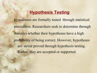 Hypothesis Testing Hypotheses are formally tested  through statistical  procedures. Researchers seek to determine through statistics whether their hypotheses have a high probability of being correct. However, hypotheses are  never proved through hypothesis testing. Rather, they are accepted or supported .   