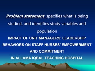 Problem statement specifies what is being
studied, and identifies study variables and
population
IMPACT OF UNIT MANAGERS’ LEADERSHIP
BEHAVIORS ON STAFF NURSES’ EMPOWERMENT
AND COMMITMENT
IN ALLAMA IQBAL TEACHING HOSPITAL
 