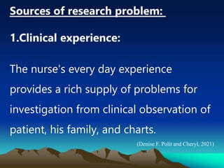 Sources of research problem:
1.Clinical experience:
The nurse's every day experience
provides a rich supply of problems for
investigation from clinical observation of
patient, his family, and charts.
(Denise F. Polit and Cheryl, 2021)
 