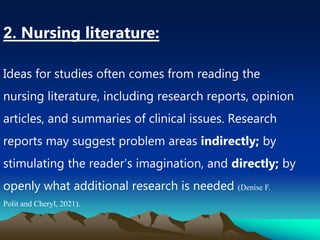 2. Nursing literature:
Ideas for studies often comes from reading the
nursing literature, including research reports, opinion
articles, and summaries of clinical issues. Research
reports may suggest problem areas indirectly; by
stimulating the reader's imagination, and directly; by
openly what additional research is needed (Denise F.
Polit and Cheryl, 2021).
 