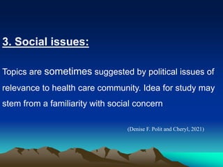 3. Social issues:
Topics are sometimes suggested by political issues of
relevance to health care community. Idea for study may
stem from a familiarity with social concern
(Denise F. Polit and Cheryl, 2021)
 