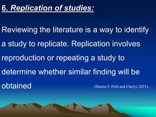 6. Replication of studies:
Reviewing the literature is a way to identify
a study to replicate. Replication involves
reproduction or repeating a study to
determine whether similar finding will be
obtained (Denise F. Polit and Cheryl, 2021).
 