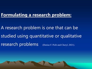 Formulating a research problem:
A research problem is one that can be
studied using quantitative or qualitative
research problems (Denise F. Polit and Cheryl, 2021).
 
