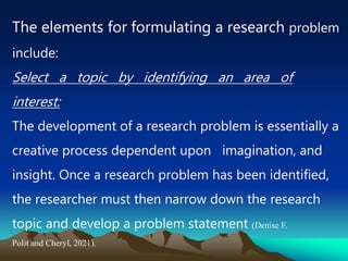 The elements for formulating a research problem
include:
Select a topic by identifying an area of
interest:
The development of a research problem is essentially a
creative process dependent upon imagination, and
insight. Once a research problem has been identified,
the researcher must then narrow down the research
topic and develop a problem statement (Denise F.
Polit and Cheryl, 2021).
 