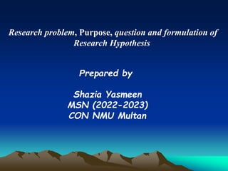 Research problem, Purpose, question and formulation of
Research Hypothesis
Prepared by
Shazia Yasmeen
MSN (2022-2023)
CON NMU Multan
 